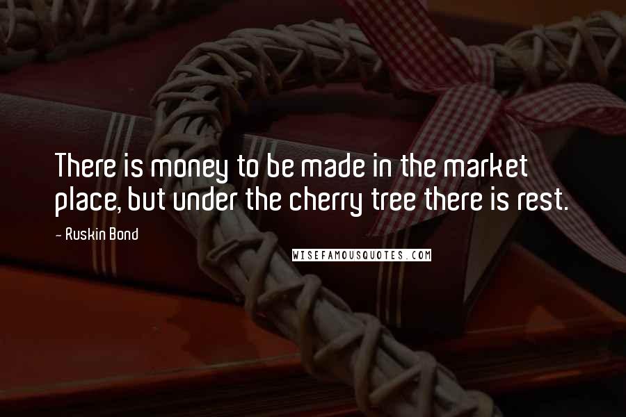 Ruskin Bond Quotes: There is money to be made in the market place, but under the cherry tree there is rest.