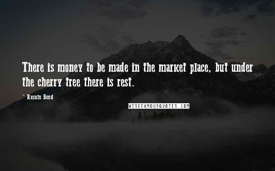 Ruskin Bond Quotes: There is money to be made in the market place, but under the cherry tree there is rest.