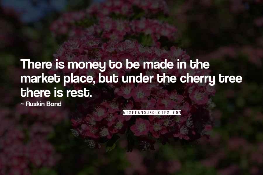 Ruskin Bond Quotes: There is money to be made in the market place, but under the cherry tree there is rest.