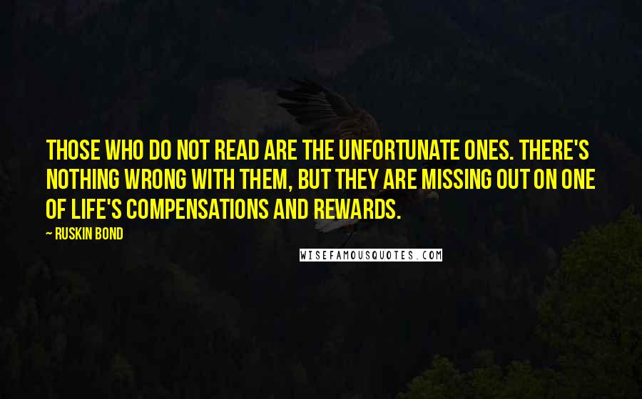 Ruskin Bond Quotes: Those who do not read are the unfortunate ones. There's nothing wrong with them, but they are missing out on one of life's compensations and rewards.