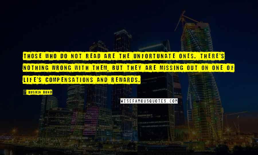 Ruskin Bond Quotes: Those who do not read are the unfortunate ones. There's nothing wrong with them, but they are missing out on one of life's compensations and rewards.