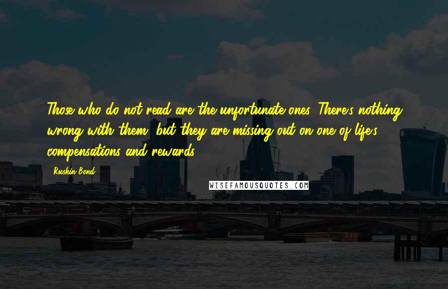 Ruskin Bond Quotes: Those who do not read are the unfortunate ones. There's nothing wrong with them, but they are missing out on one of life's compensations and rewards.