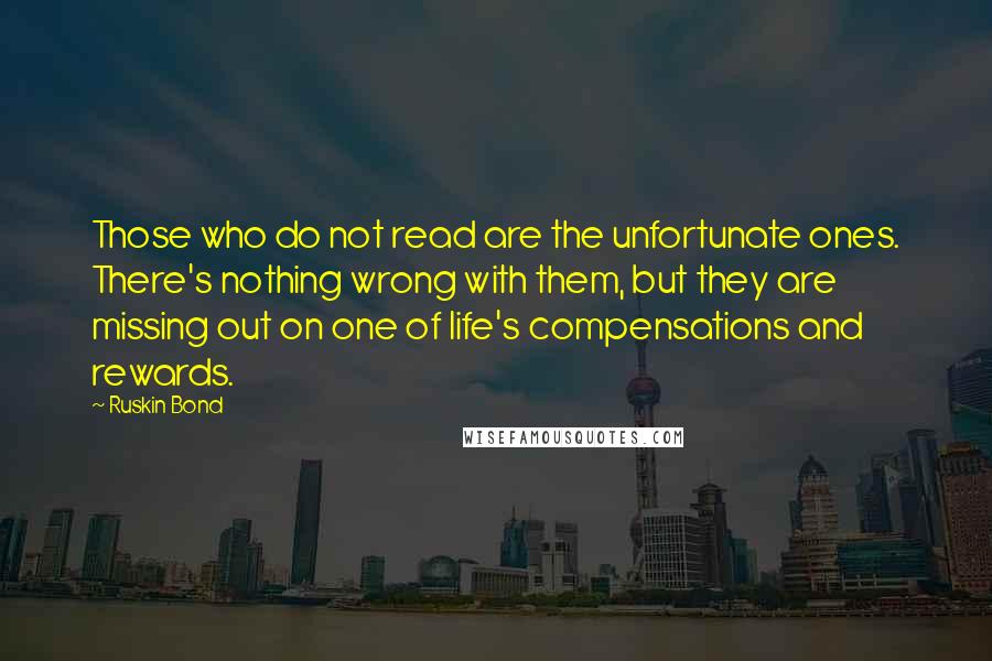 Ruskin Bond Quotes: Those who do not read are the unfortunate ones. There's nothing wrong with them, but they are missing out on one of life's compensations and rewards.
