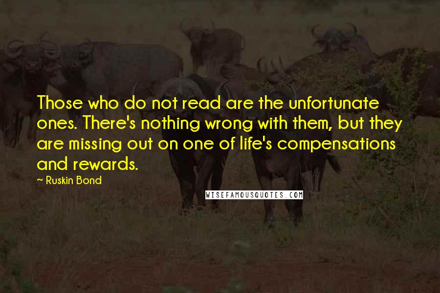 Ruskin Bond Quotes: Those who do not read are the unfortunate ones. There's nothing wrong with them, but they are missing out on one of life's compensations and rewards.