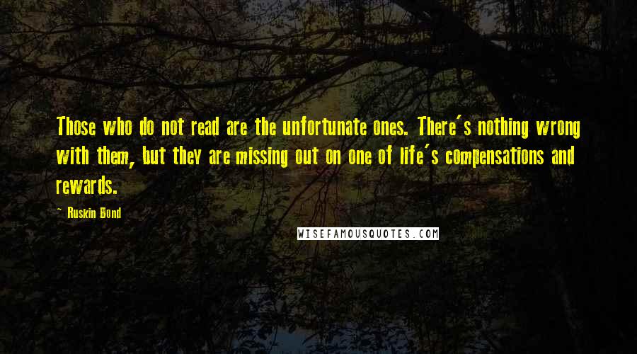 Ruskin Bond Quotes: Those who do not read are the unfortunate ones. There's nothing wrong with them, but they are missing out on one of life's compensations and rewards.