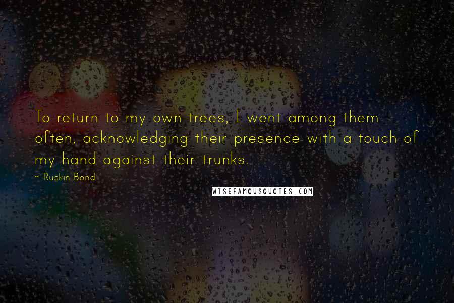 Ruskin Bond Quotes: To return to my own trees, I went among them often, acknowledging their presence with a touch of my hand against their trunks.