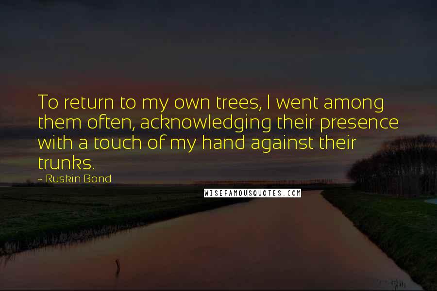 Ruskin Bond Quotes: To return to my own trees, I went among them often, acknowledging their presence with a touch of my hand against their trunks.