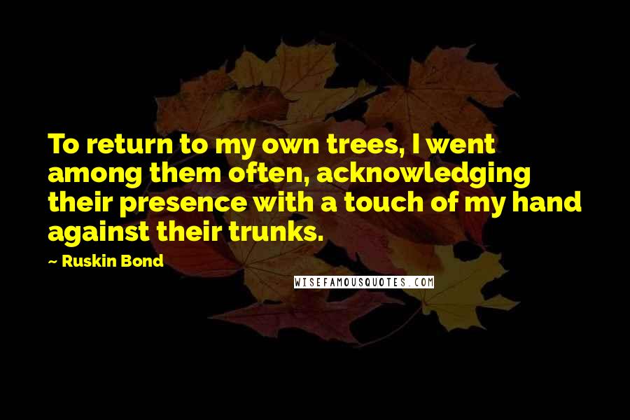 Ruskin Bond Quotes: To return to my own trees, I went among them often, acknowledging their presence with a touch of my hand against their trunks.