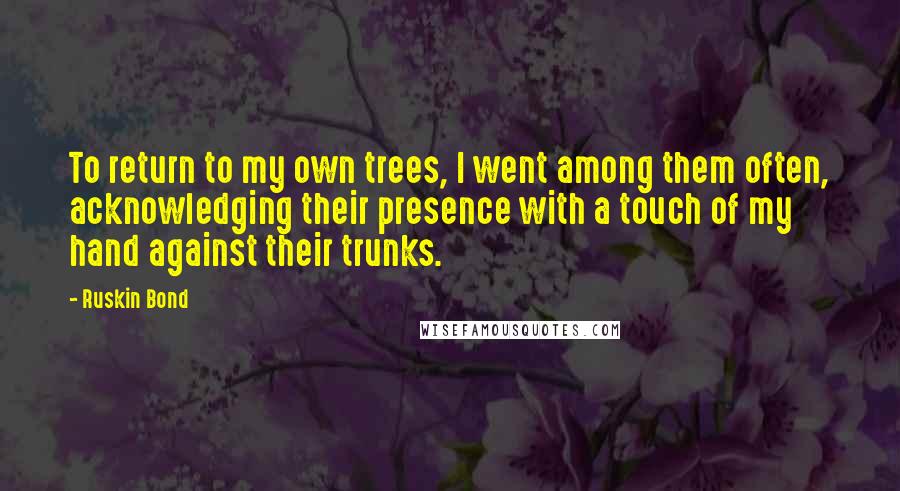 Ruskin Bond Quotes: To return to my own trees, I went among them often, acknowledging their presence with a touch of my hand against their trunks.