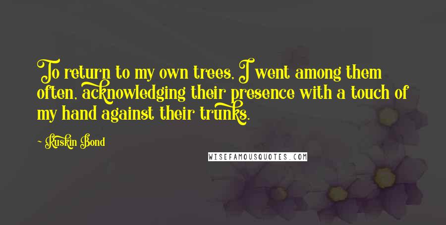 Ruskin Bond Quotes: To return to my own trees, I went among them often, acknowledging their presence with a touch of my hand against their trunks.