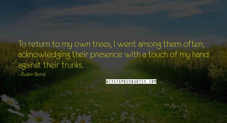 Ruskin Bond Quotes: To return to my own trees, I went among them often, acknowledging their presence with a touch of my hand against their trunks.