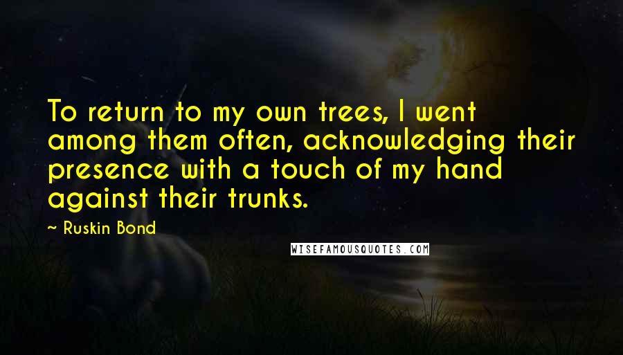 Ruskin Bond Quotes: To return to my own trees, I went among them often, acknowledging their presence with a touch of my hand against their trunks.