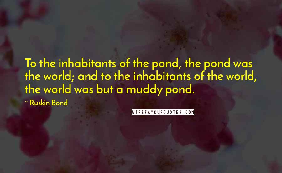 Ruskin Bond Quotes: To the inhabitants of the pond, the pond was the world; and to the inhabitants of the world, the world was but a muddy pond.