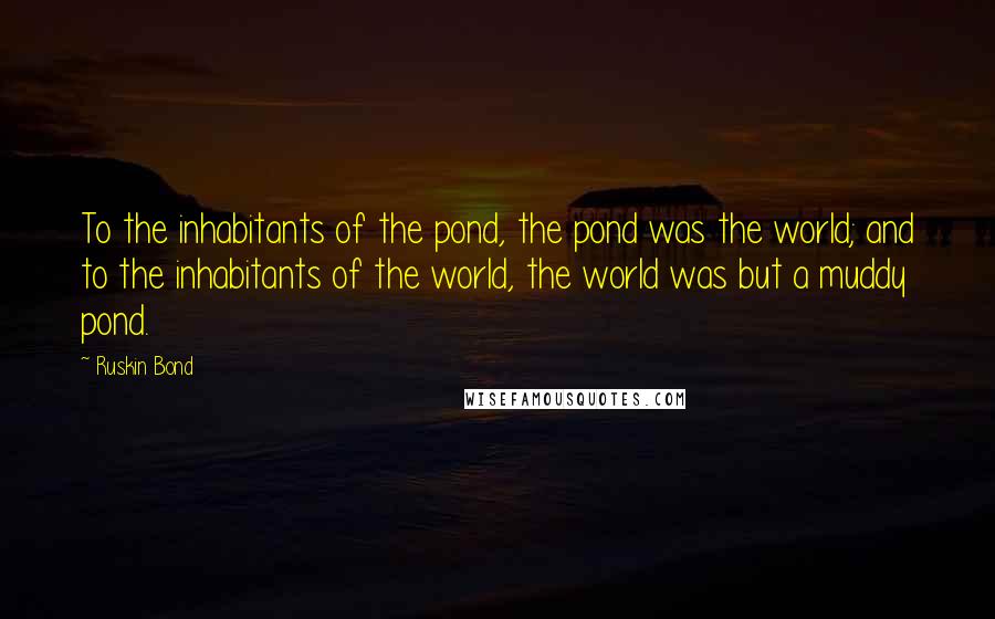 Ruskin Bond Quotes: To the inhabitants of the pond, the pond was the world; and to the inhabitants of the world, the world was but a muddy pond.