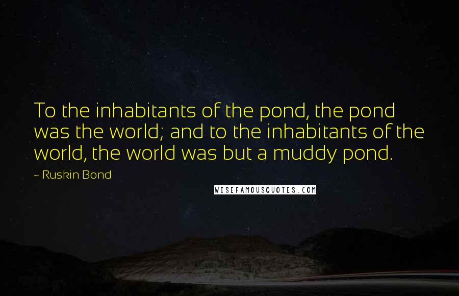 Ruskin Bond Quotes: To the inhabitants of the pond, the pond was the world; and to the inhabitants of the world, the world was but a muddy pond.