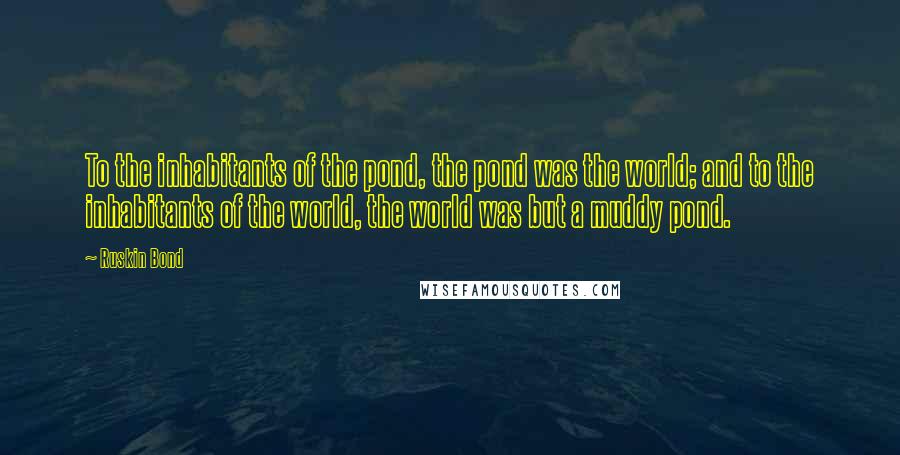 Ruskin Bond Quotes: To the inhabitants of the pond, the pond was the world; and to the inhabitants of the world, the world was but a muddy pond.