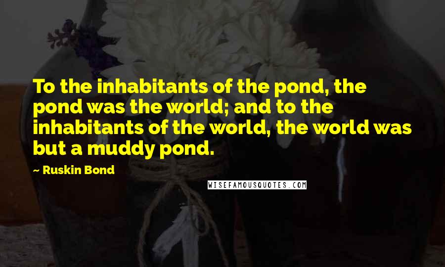 Ruskin Bond Quotes: To the inhabitants of the pond, the pond was the world; and to the inhabitants of the world, the world was but a muddy pond.