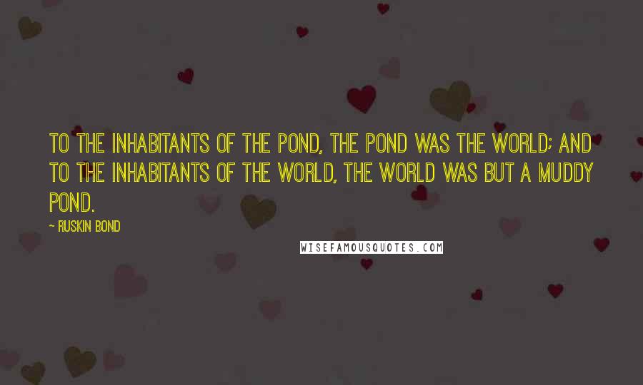 Ruskin Bond Quotes: To the inhabitants of the pond, the pond was the world; and to the inhabitants of the world, the world was but a muddy pond.