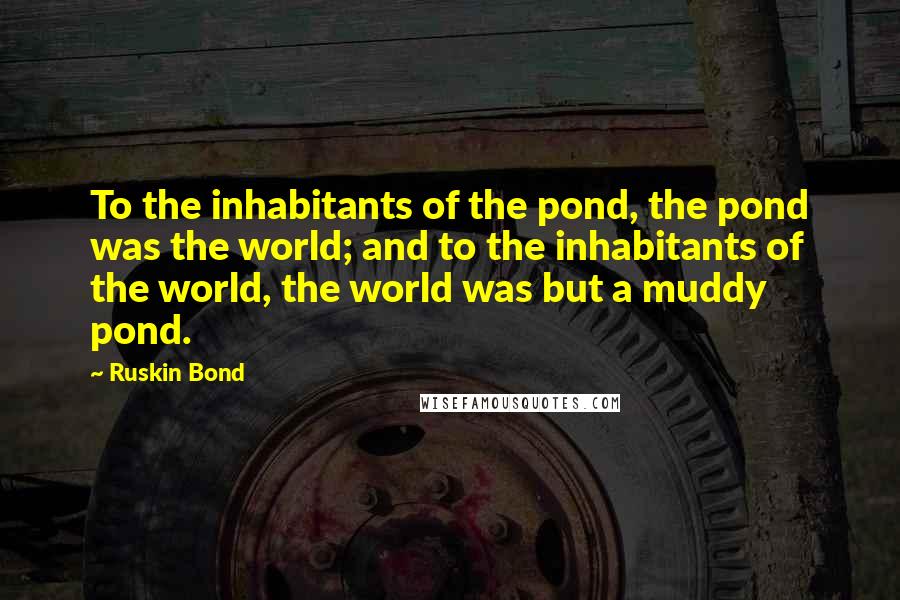 Ruskin Bond Quotes: To the inhabitants of the pond, the pond was the world; and to the inhabitants of the world, the world was but a muddy pond.