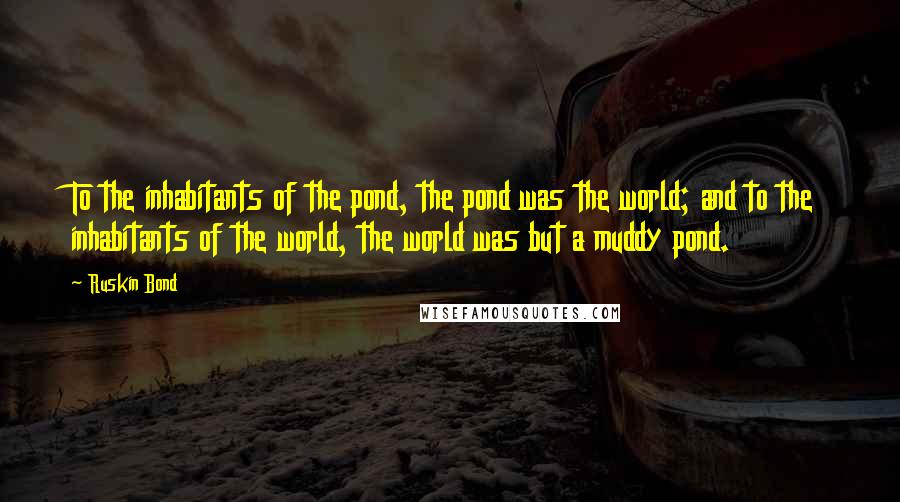 Ruskin Bond Quotes: To the inhabitants of the pond, the pond was the world; and to the inhabitants of the world, the world was but a muddy pond.