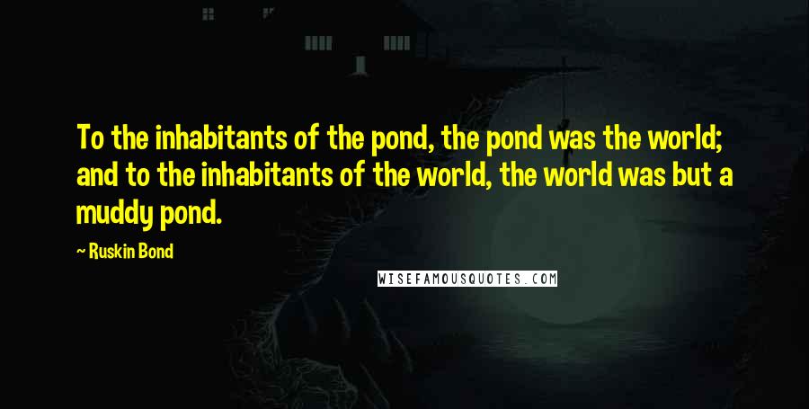 Ruskin Bond Quotes: To the inhabitants of the pond, the pond was the world; and to the inhabitants of the world, the world was but a muddy pond.