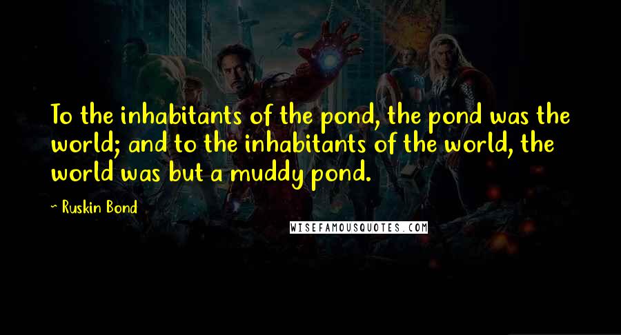 Ruskin Bond Quotes: To the inhabitants of the pond, the pond was the world; and to the inhabitants of the world, the world was but a muddy pond.