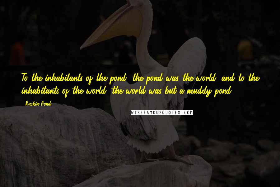 Ruskin Bond Quotes: To the inhabitants of the pond, the pond was the world; and to the inhabitants of the world, the world was but a muddy pond.