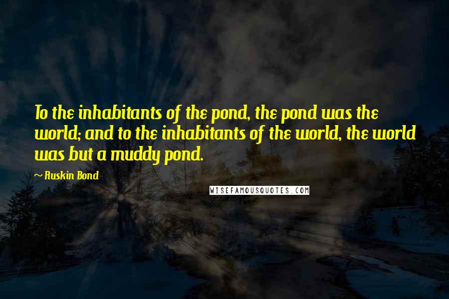 Ruskin Bond Quotes: To the inhabitants of the pond, the pond was the world; and to the inhabitants of the world, the world was but a muddy pond.