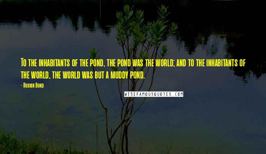 Ruskin Bond Quotes: To the inhabitants of the pond, the pond was the world; and to the inhabitants of the world, the world was but a muddy pond.