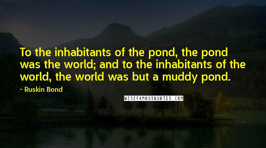 Ruskin Bond Quotes: To the inhabitants of the pond, the pond was the world; and to the inhabitants of the world, the world was but a muddy pond.