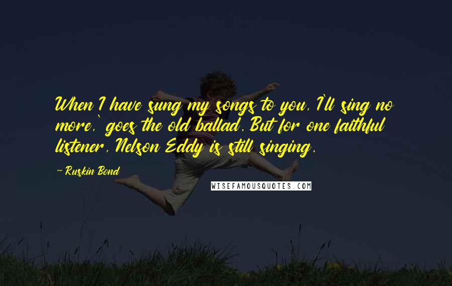 Ruskin Bond Quotes: When I have sung my songs to you, I'll sing no more,' goes the old ballad. But for one faithful listener, Nelson Eddy is still singing.