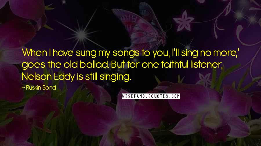 Ruskin Bond Quotes: When I have sung my songs to you, I'll sing no more,' goes the old ballad. But for one faithful listener, Nelson Eddy is still singing.