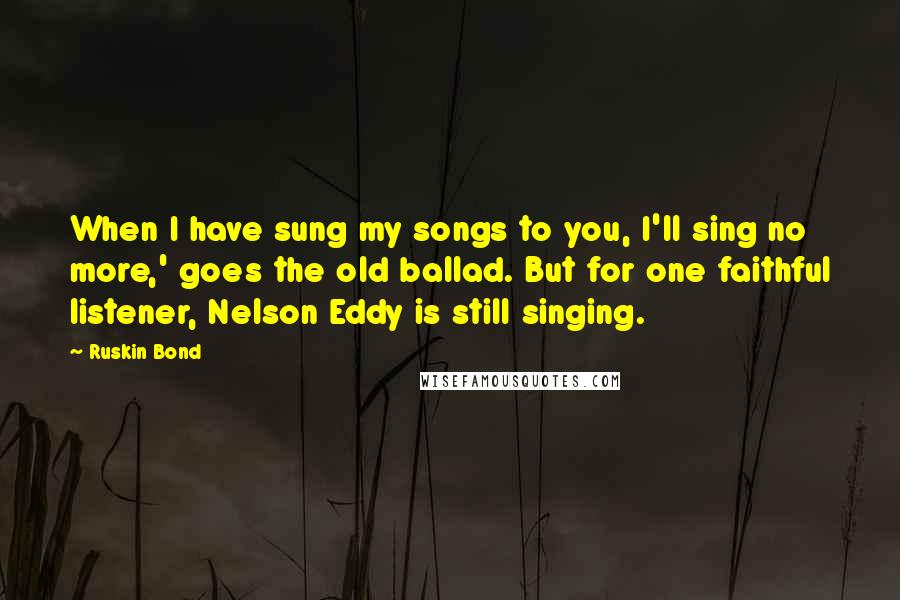 Ruskin Bond Quotes: When I have sung my songs to you, I'll sing no more,' goes the old ballad. But for one faithful listener, Nelson Eddy is still singing.