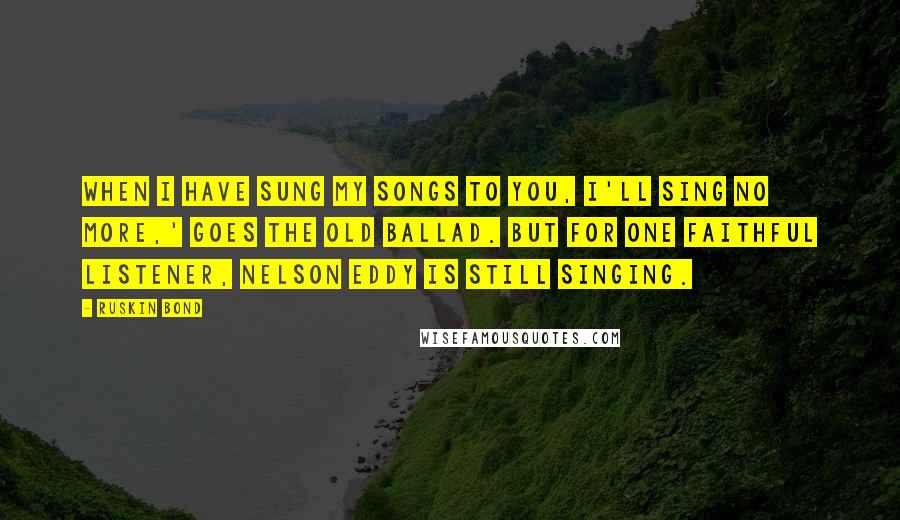 Ruskin Bond Quotes: When I have sung my songs to you, I'll sing no more,' goes the old ballad. But for one faithful listener, Nelson Eddy is still singing.