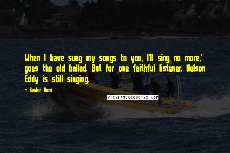 Ruskin Bond Quotes: When I have sung my songs to you, I'll sing no more,' goes the old ballad. But for one faithful listener, Nelson Eddy is still singing.