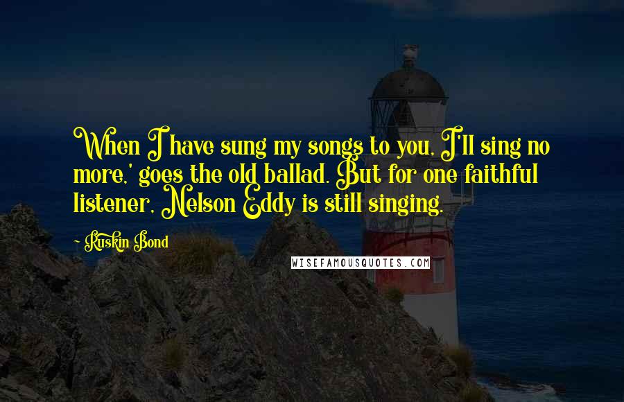 Ruskin Bond Quotes: When I have sung my songs to you, I'll sing no more,' goes the old ballad. But for one faithful listener, Nelson Eddy is still singing.