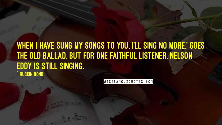 Ruskin Bond Quotes: When I have sung my songs to you, I'll sing no more,' goes the old ballad. But for one faithful listener, Nelson Eddy is still singing.