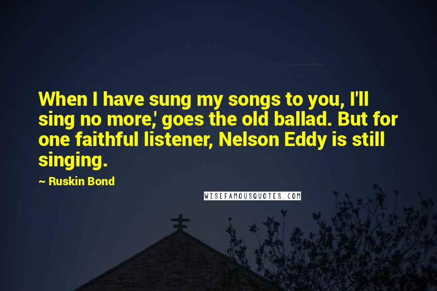Ruskin Bond Quotes: When I have sung my songs to you, I'll sing no more,' goes the old ballad. But for one faithful listener, Nelson Eddy is still singing.