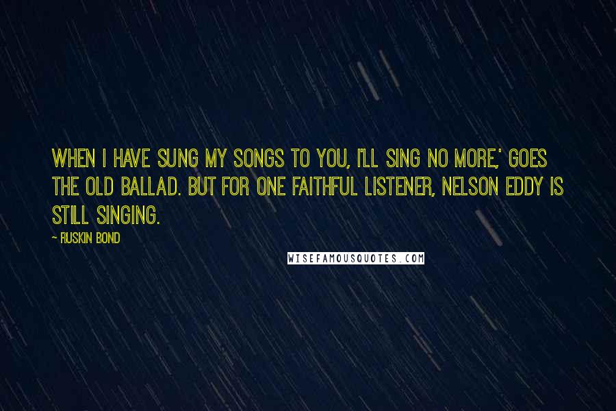 Ruskin Bond Quotes: When I have sung my songs to you, I'll sing no more,' goes the old ballad. But for one faithful listener, Nelson Eddy is still singing.