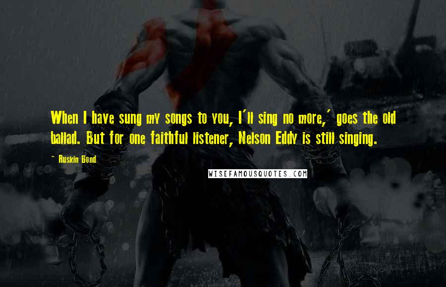 Ruskin Bond Quotes: When I have sung my songs to you, I'll sing no more,' goes the old ballad. But for one faithful listener, Nelson Eddy is still singing.