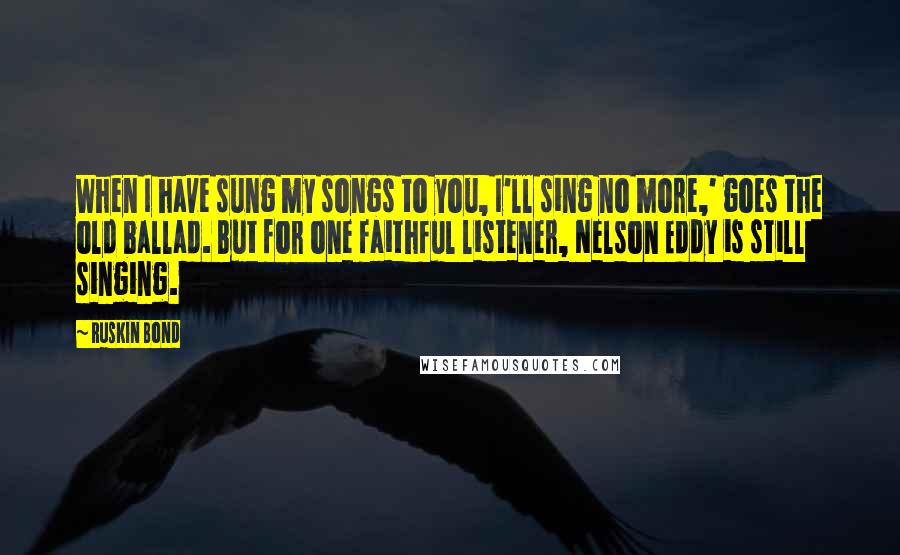 Ruskin Bond Quotes: When I have sung my songs to you, I'll sing no more,' goes the old ballad. But for one faithful listener, Nelson Eddy is still singing.