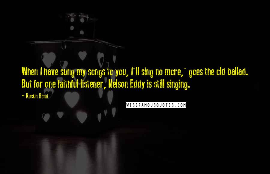 Ruskin Bond Quotes: When I have sung my songs to you, I'll sing no more,' goes the old ballad. But for one faithful listener, Nelson Eddy is still singing.