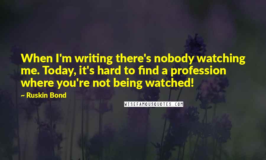 Ruskin Bond Quotes: When I'm writing there's nobody watching me. Today, it's hard to find a profession where you're not being watched!
