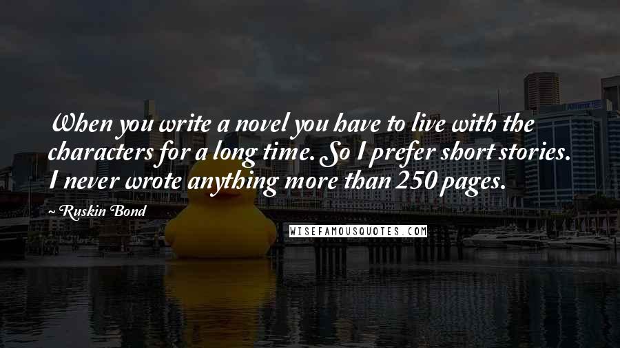 Ruskin Bond Quotes: When you write a novel you have to live with the characters for a long time. So I prefer short stories. I never wrote anything more than 250 pages.