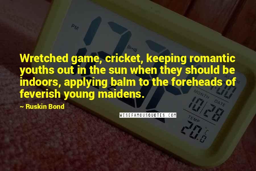 Ruskin Bond Quotes: Wretched game, cricket, keeping romantic youths out in the sun when they should be indoors, applying balm to the foreheads of feverish young maidens.