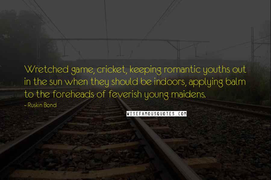 Ruskin Bond Quotes: Wretched game, cricket, keeping romantic youths out in the sun when they should be indoors, applying balm to the foreheads of feverish young maidens.