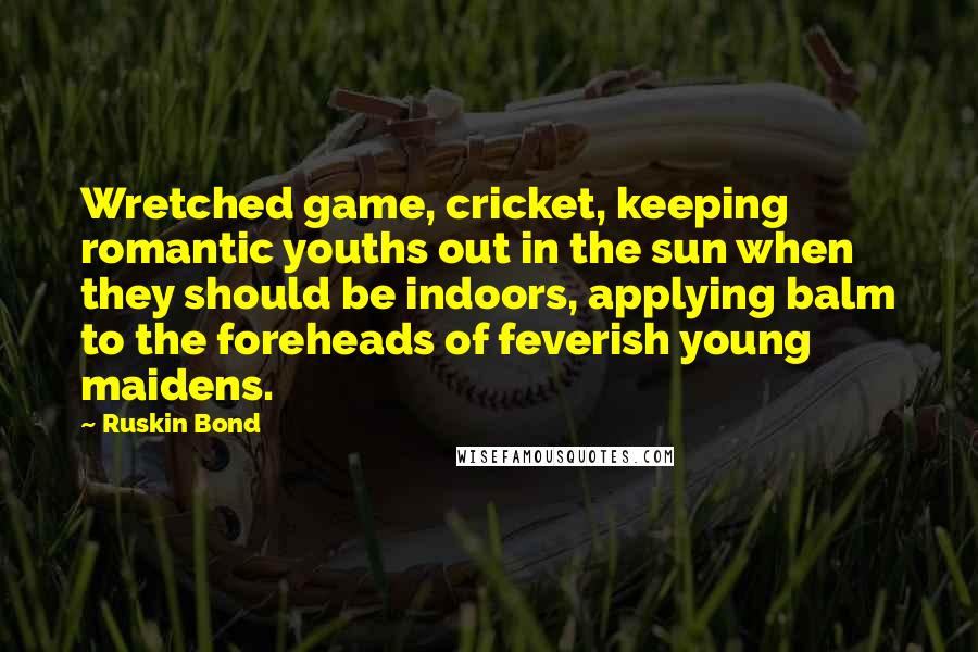 Ruskin Bond Quotes: Wretched game, cricket, keeping romantic youths out in the sun when they should be indoors, applying balm to the foreheads of feverish young maidens.