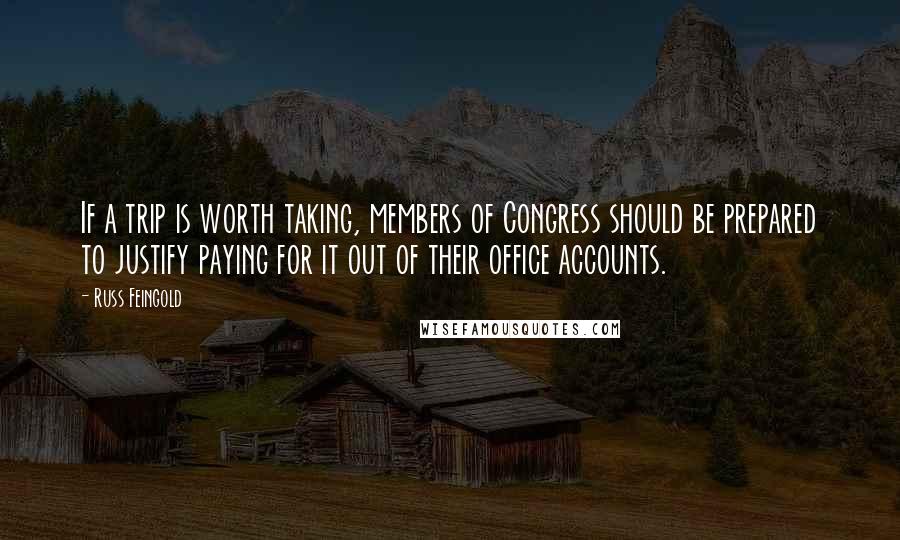 Russ Feingold Quotes: If a trip is worth taking, members of Congress should be prepared to justify paying for it out of their office accounts.