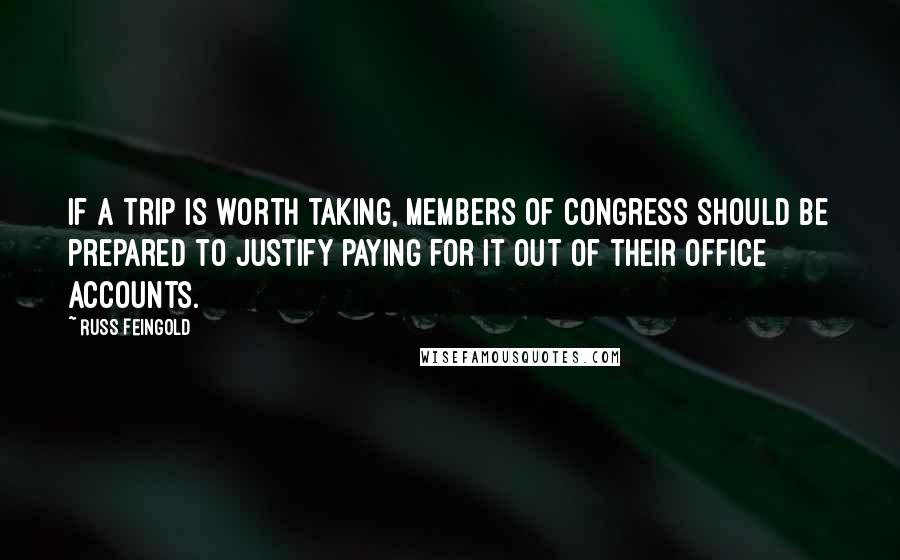 Russ Feingold Quotes: If a trip is worth taking, members of Congress should be prepared to justify paying for it out of their office accounts.