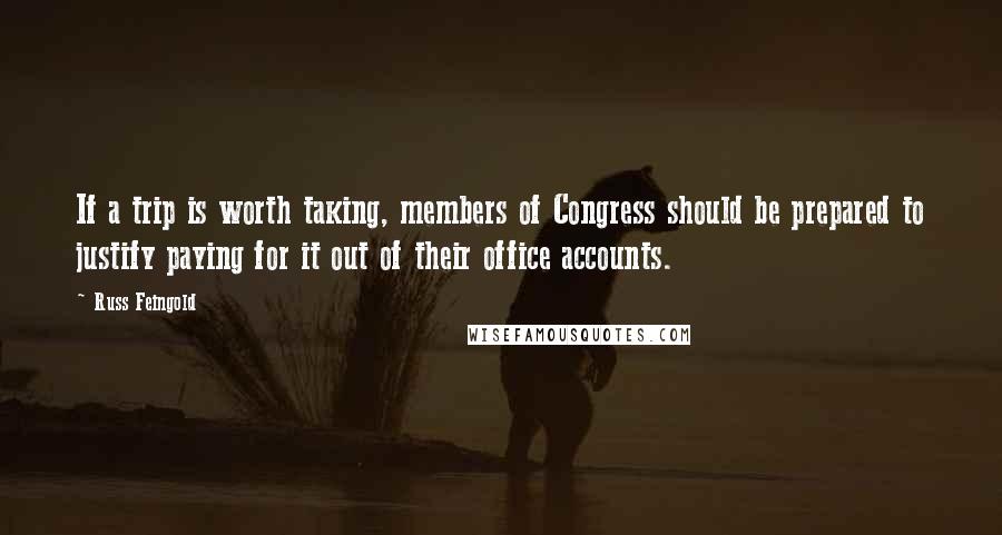 Russ Feingold Quotes: If a trip is worth taking, members of Congress should be prepared to justify paying for it out of their office accounts.
